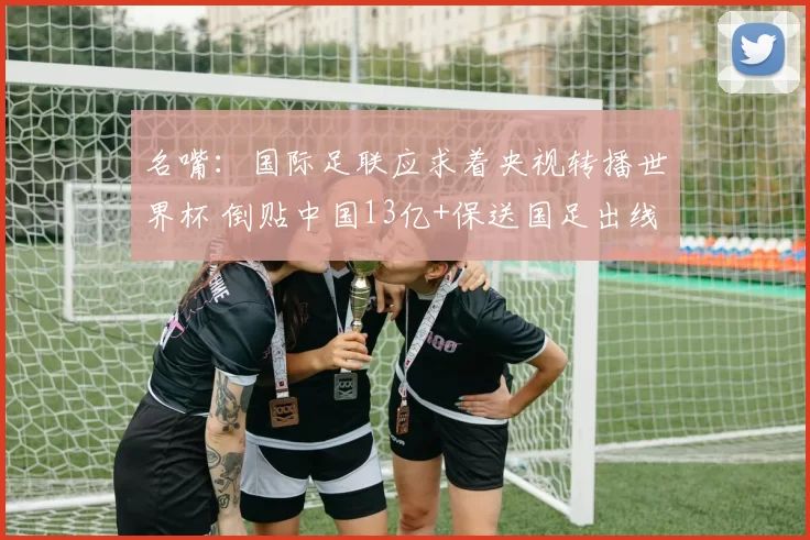 名嘴：国际足联应求着央视转播世界杯 倒贴中国13亿+保送国足出线
