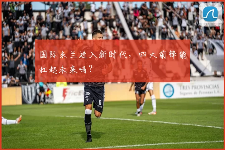 国际米兰进入新时代，四大前锋能扛起未来吗？