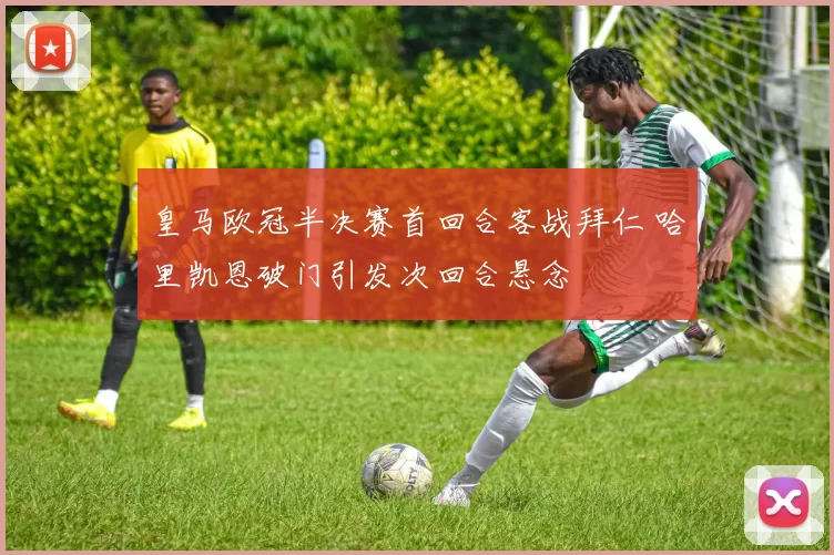 皇马欧冠半决赛首回合客战拜仁 哈里凯恩破门引发次回合悬念