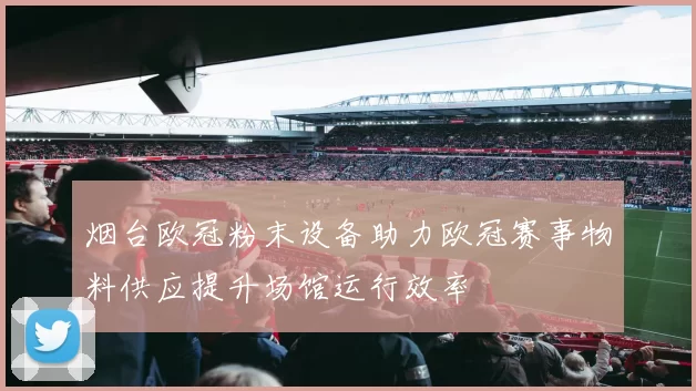 烟台欧冠粉末设备助力欧冠赛事物料供应提升场馆运行效率