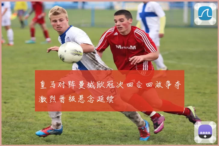 皇马对阵曼城欧冠次回合回放争夺激烈晋级悬念延续