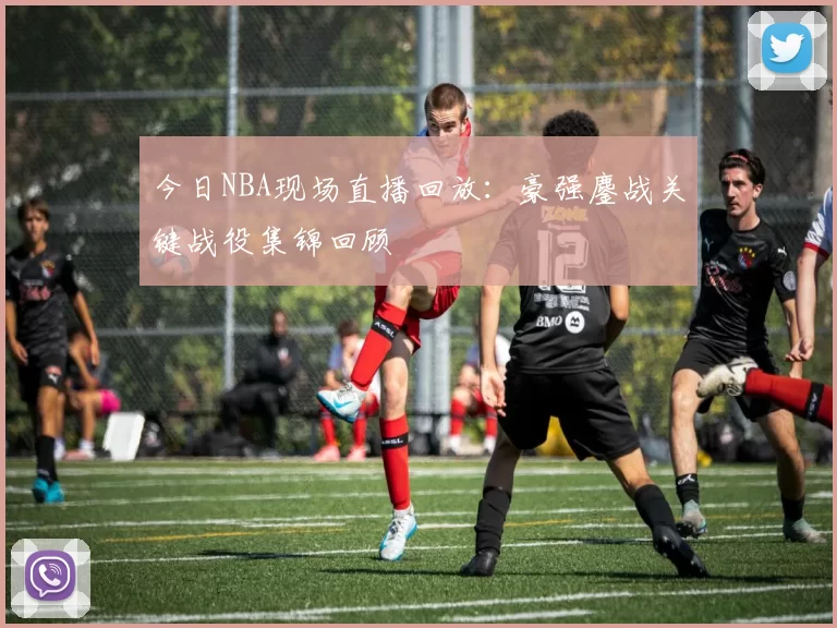 今日NBA现场直播回放：豪强鏖战关键战役集锦回顾