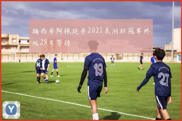 梅西率阿根廷夺2021美洲杯冠军终结28年等待