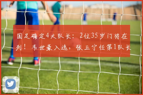 国足确定4大队长:2位35岁门将在列!韦世豪入选,张玉宁任第1队长