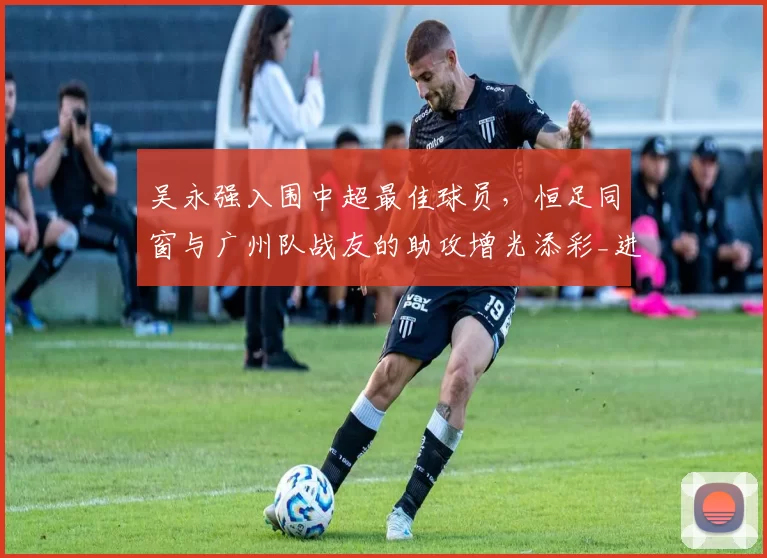 吴永强入围中超最佳球员，恒足同窗与广州队战友的助攻增光添彩_进球_张志雄_球迷