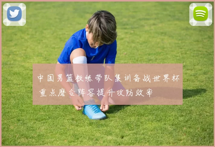 中国男篮教练带队集训备战世界杯 重点磨合阵容提升攻防效率