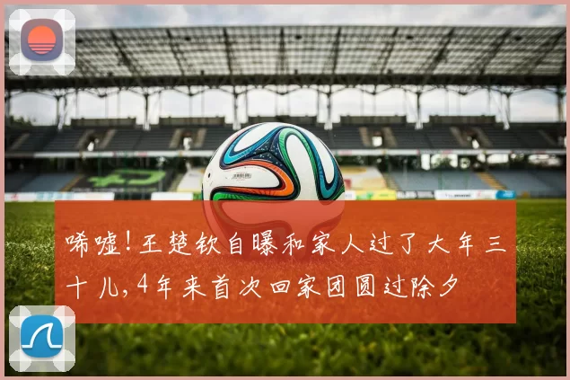 唏嘘!王楚钦自曝和家人过了大年三十儿,4年来首次回家团圆过除夕
