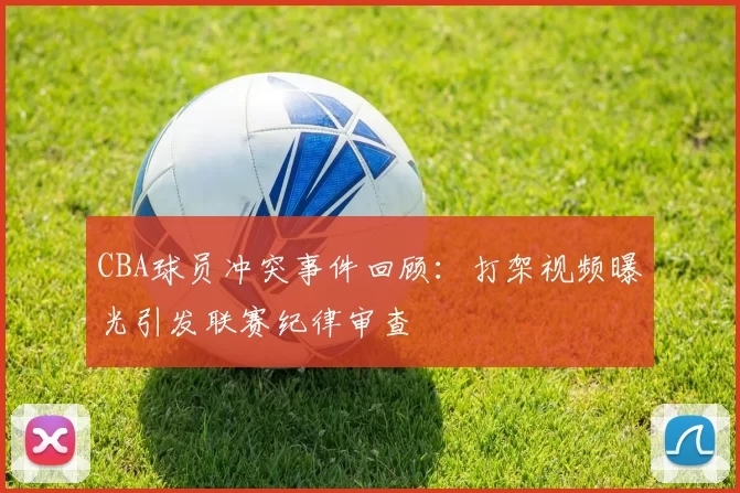 CBA球员冲突事件回顾:打架视频曝光引发联赛纪律审查