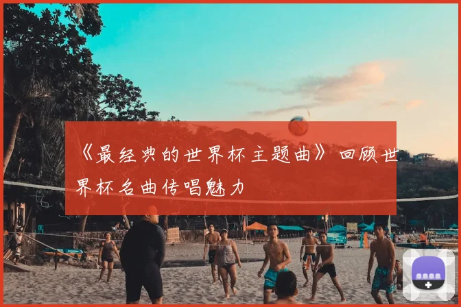《最经典的世界杯主题曲》回顾世界杯名曲传唱魅力