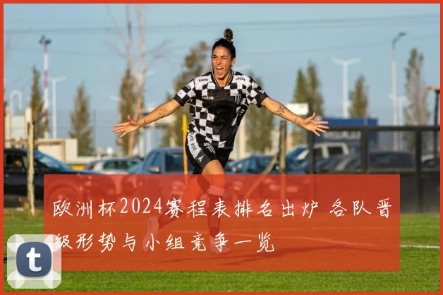 欧洲杯2024赛程表排名出炉 各队晋级形势与小组竞争一览