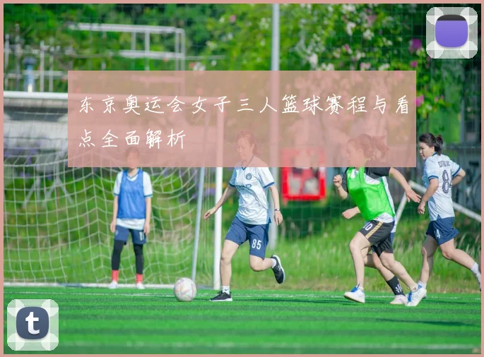 东京奥运会女子三人篮球赛程与看点全面解析