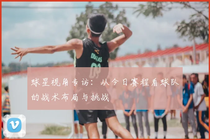 球星视角专访：从今日赛程看球队的战术布局与挑战