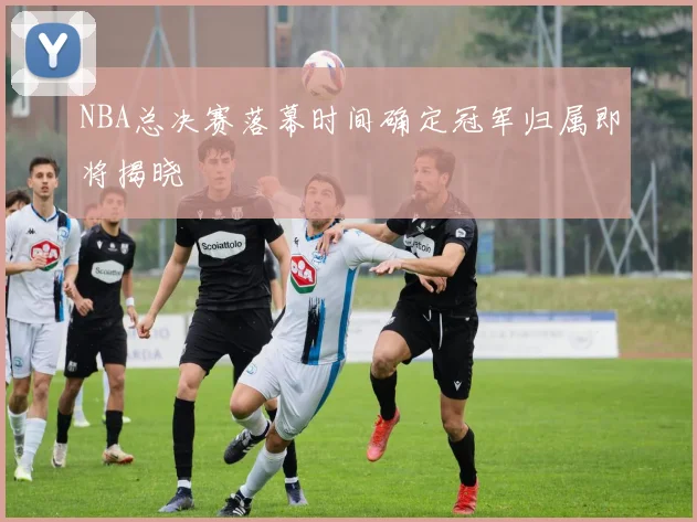 NBA总决赛落幕时间确定冠军归属即将揭晓