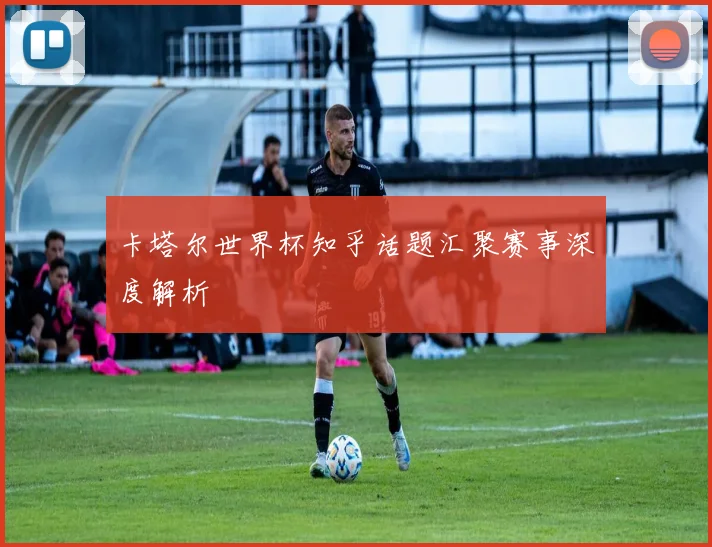卡塔尔世界杯知乎话题汇聚赛事深度解析