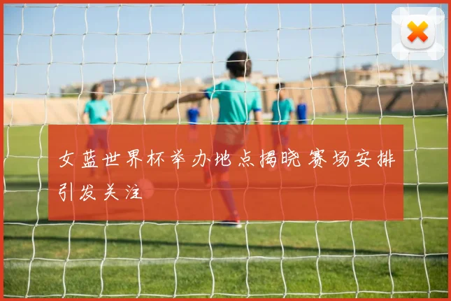 女蓝世界杯举办地点揭晓 赛场安排引发关注