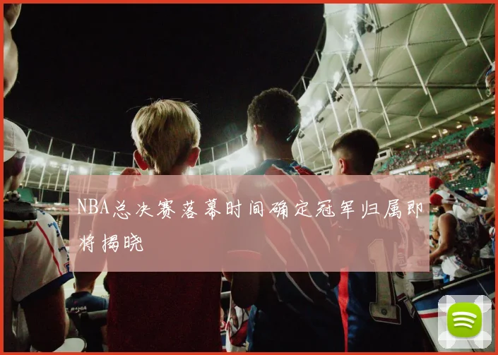 NBA总决赛落幕时间确定冠军归属即将揭晓