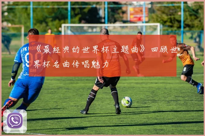 《最经典的世界杯主题曲》回顾世界杯名曲传唱魅力
