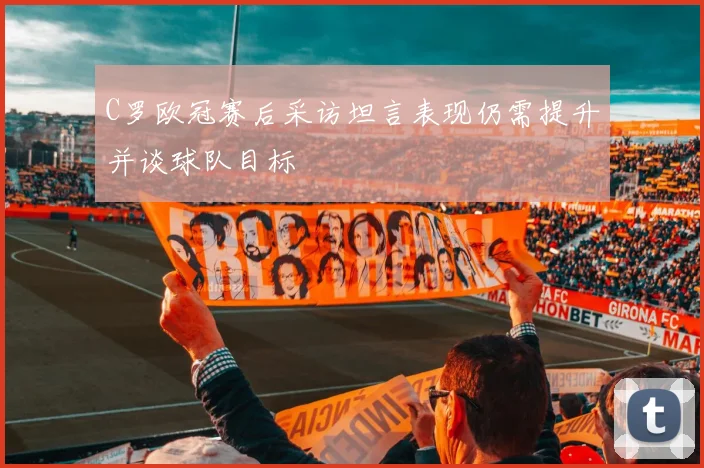 C罗欧冠赛后采访坦言表现仍需提升并谈球队目标